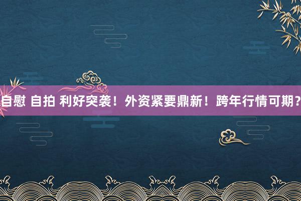 自慰 自拍 利好突袭！外资紧要鼎新！跨年行情可期？