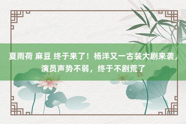 夏雨荷 麻豆 终于来了！杨洋又一古装大剧来袭，演员声势不弱，终于不剧荒了