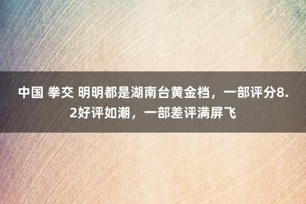 中国 拳交 明明都是湖南台黄金档，一部评分8.2好评如潮，一部差评满屏飞