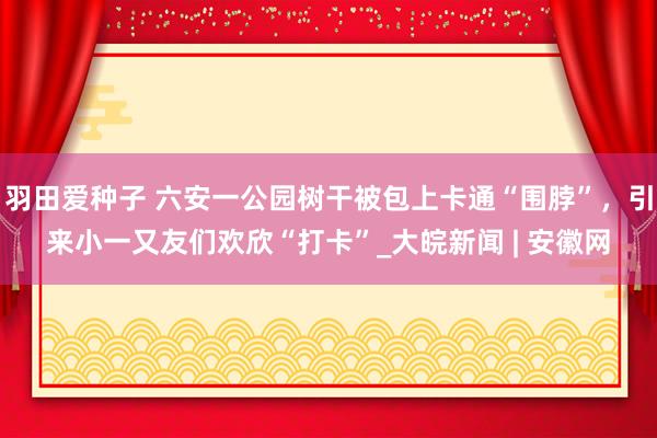 羽田爱种子 六安一公园树干被包上卡通“围脖”，引来小一又友们欢欣“打卡”_大皖新闻 | 安徽网