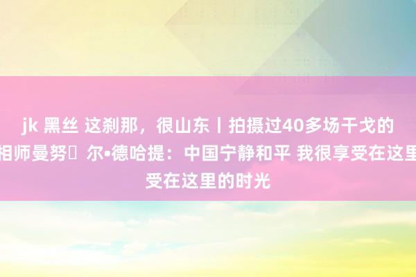 jk 黑丝 这刹那，很山东丨拍摄过40多场干戈的战地照相师曼努⻋尔•德哈提：中国宁静和平 我很享受在这里的时光