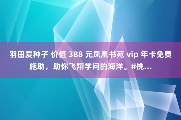 羽田爱种子 价值 388 元凤凰书苑 vip 年卡免费施助，助你飞翔学问的海洋。#挑...