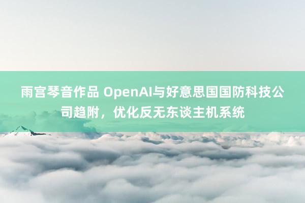 雨宫琴音作品 OpenAI与好意思国国防科技公司趋附，优化反无东谈主机系统