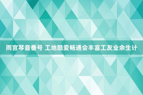 雨宫琴音番号 工地酷爱畅通会丰富工友业余生计