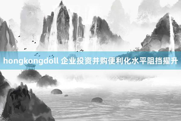 hongkongdoll 企业投资并购便利化水平阻挡擢升