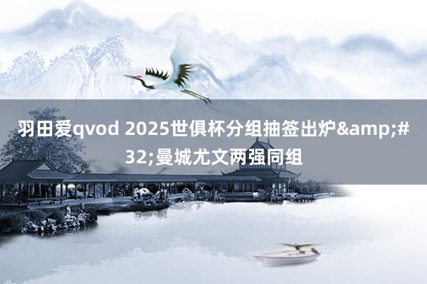 羽田爱qvod 2025世俱杯分组抽签出炉&#32;曼城尤文两强同组