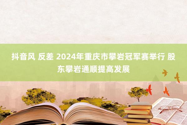 抖音风 反差 2024年重庆市攀岩冠军赛举行 股东攀岩通顺提高发展