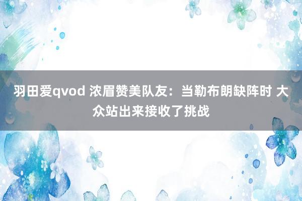 羽田爱qvod 浓眉赞美队友：当勒布朗缺阵时 大众站出来接收了挑战