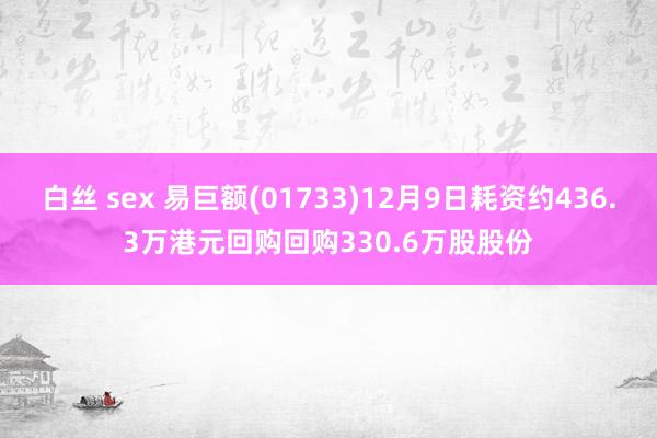 白丝 sex 易巨额(01733)12月9日耗资约436.3万港元回购回购330.6万股股份