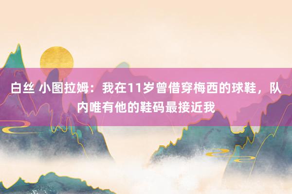 白丝 小图拉姆：我在11岁曾借穿梅西的球鞋，队内唯有他的鞋码最接近我