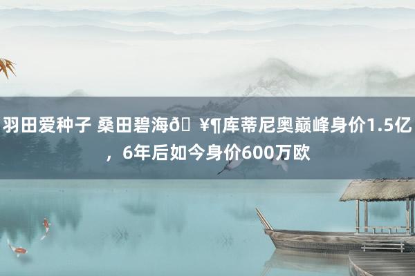 羽田爱种子 桑田碧海🥶库蒂尼奥巅峰身价1.5亿，6年后如今身价600万欧