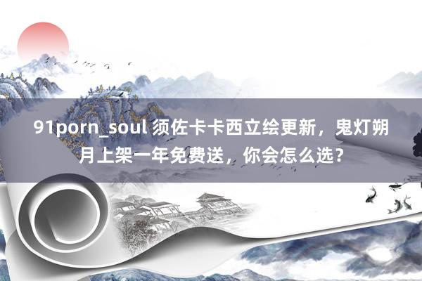 91porn_soul 须佐卡卡西立绘更新，鬼灯朔月上架一年免费送，你会怎么选？