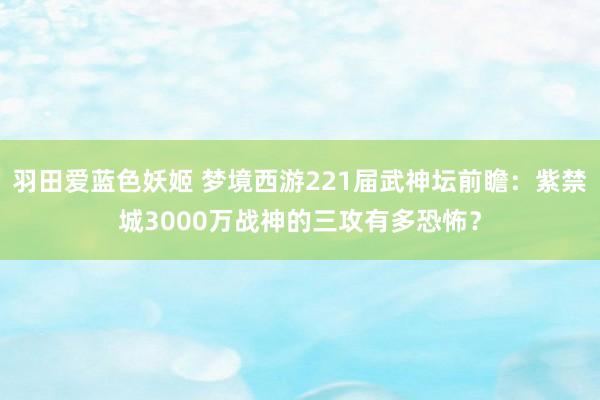 羽田爱蓝色妖姬 梦境西游221届武神坛前瞻：紫禁城3000万战神的三攻有多恐怖？