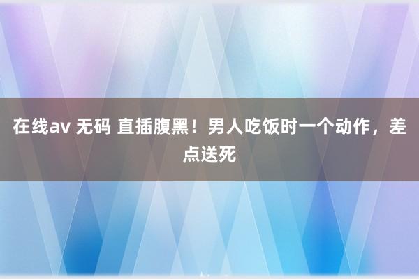 在线av 无码 直插腹黑！男人吃饭时一个动作，差点送死