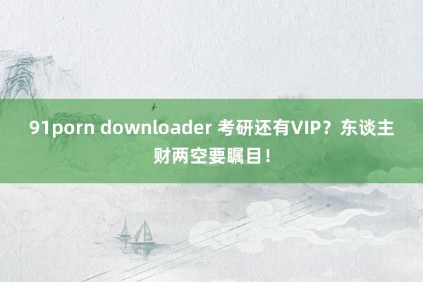 91porn downloader 考研还有VIP？东谈主财两空要瞩目！