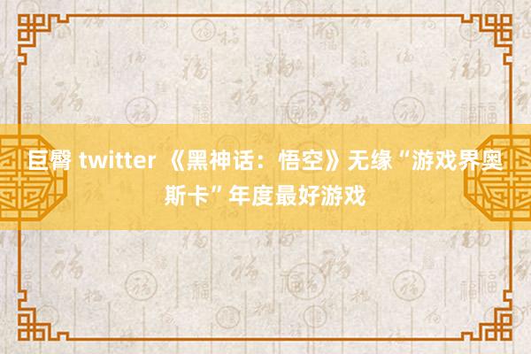 巨臀 twitter 《黑神话：悟空》无缘“游戏界奥斯卡”年度最好游戏