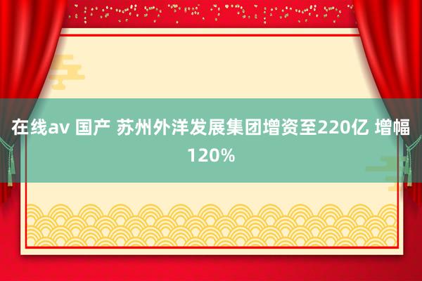 在线av 国产 苏州外洋发展集团增资至220亿 增幅120%