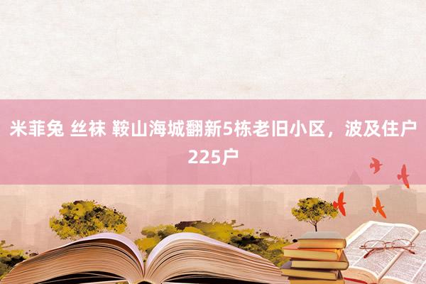 米菲兔 丝袜 鞍山海城翻新5栋老旧小区，波及住户225户