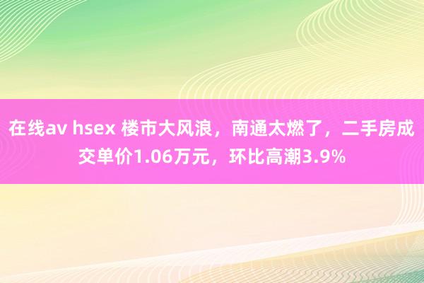 在线av hsex 楼市大风浪，南通太燃了，二手房成交单价1.06万元，环比高潮3.9%