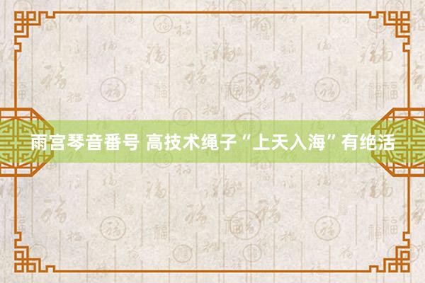 雨宫琴音番号 高技术绳子“上天入海”有绝活