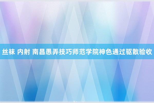 丝袜 内射 南昌愚弄技巧师范学院神色通过驱散验收