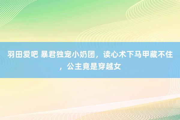 羽田爱吧 暴君独宠小奶团，读心术下马甲藏不住，公主竟是穿越女