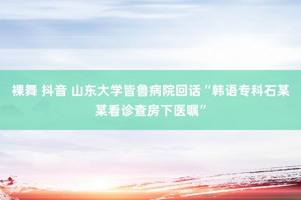 裸舞 抖音 山东大学皆鲁病院回话“韩语专科石某某看诊查房下医嘱”