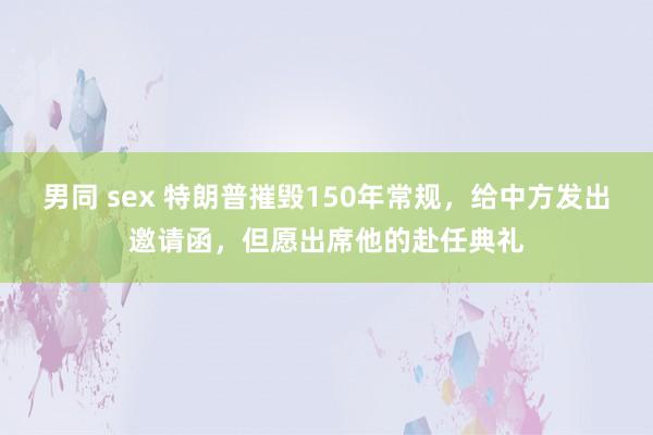 男同 sex 特朗普摧毁150年常规，给中方发出邀请函，但愿出席他的赴任典礼