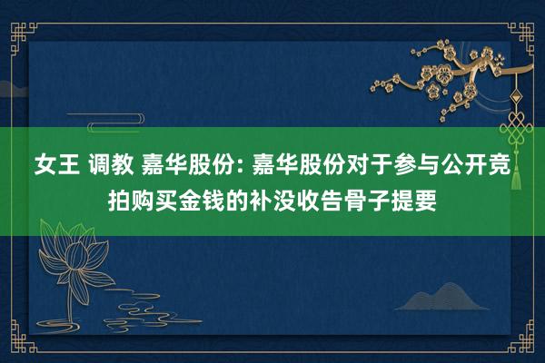 女王 调教 嘉华股份: 嘉华股份对于参与公开竞拍购买金钱的补没收告骨子提要