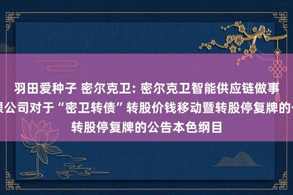 羽田爱种子 密尔克卫: 密尔克卫智能供应链做事集团股份有限公司对于“密卫转债”转股价钱移动暨转股停复牌的公告本色纲目