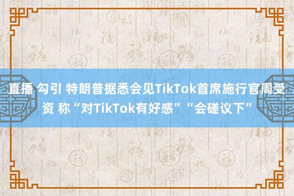 直播 勾引 特朗普据悉会见TikTok首席施行官周受资 称“对TikTok有好感”“会磋议下”