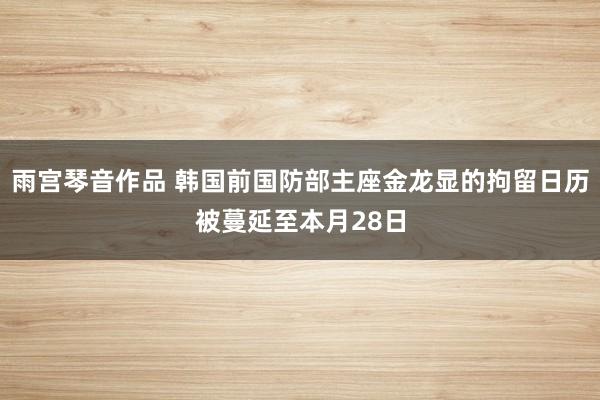 雨宫琴音作品 韩国前国防部主座金龙显的拘留日历被蔓延至本月28日