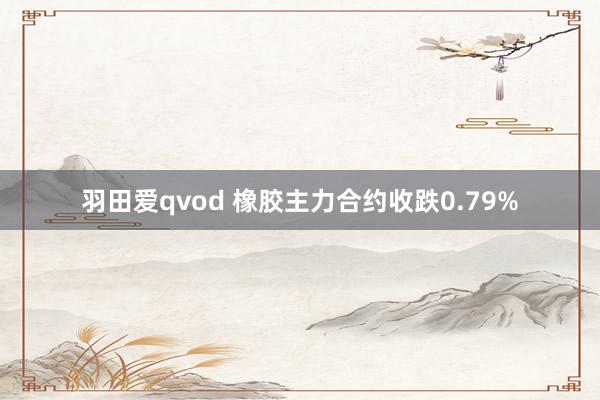 羽田爱qvod 橡胶主力合约收跌0.79%