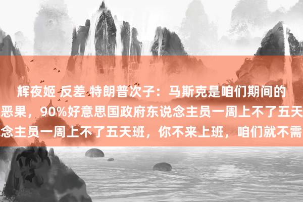 辉夜姬 反差 特朗普次子：马斯克是咱们期间的爱因斯坦！收效诀要是恶果，90%好意思国政府东说念主员一周上不了五天班，你不来上班，咱们就不需要你