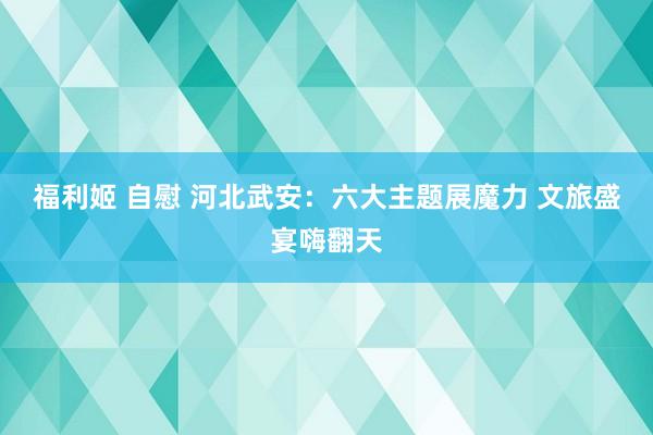 福利姬 自慰 河北武安：六大主题展魔力 文旅盛宴嗨翻天