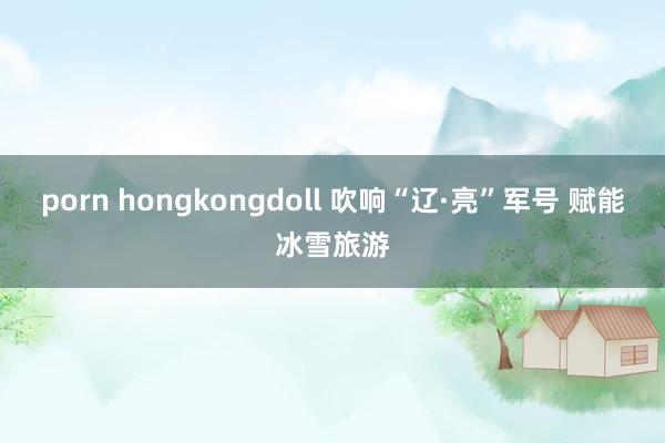 porn hongkongdoll 吹响“辽·亮”军号 赋能冰雪旅游