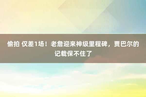 偷拍 仅差1场！老詹迎来神级里程碑，贾巴尔的记载保不住了