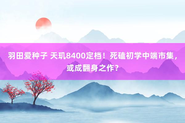 羽田爱种子 天玑8400定档！死磕初学中端市集，或成翻身之作？