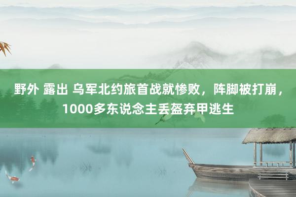 野外 露出 乌军北约旅首战就惨败，阵脚被打崩，1000多东说念主丢盔弃甲逃生