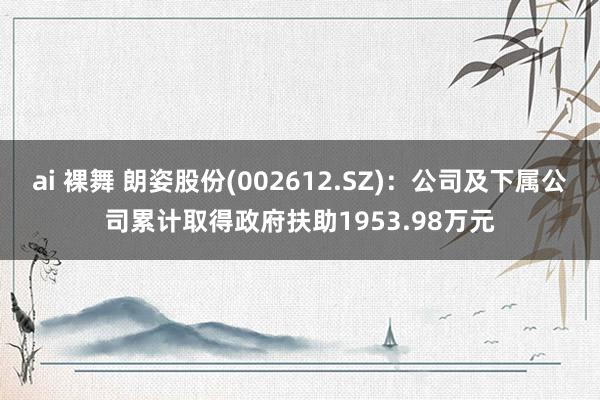 ai 裸舞 朗姿股份(002612.SZ)：公司及下属公司累计取得政府扶助1953.98万元