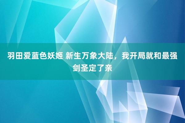 羽田爱蓝色妖姬 新生万象大陆，我开局就和最强剑圣定了亲