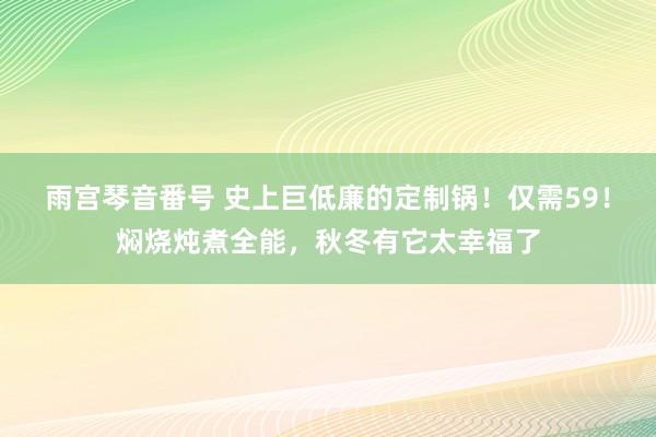 雨宫琴音番号 史上巨低廉的定制锅！仅需59！焖烧炖煮全能，秋冬有它太幸福了