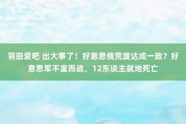 羽田爱吧 出大事了！好意思俄荒废达成一致？好意思军不宣而战，12东谈主就地死亡