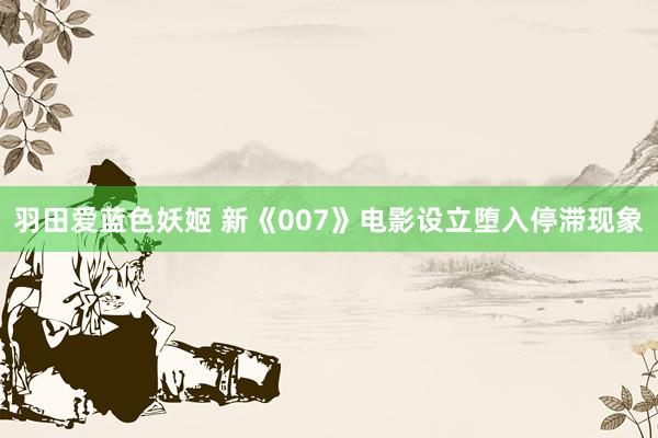 羽田爱蓝色妖姬 新《007》电影设立堕入停滞现象