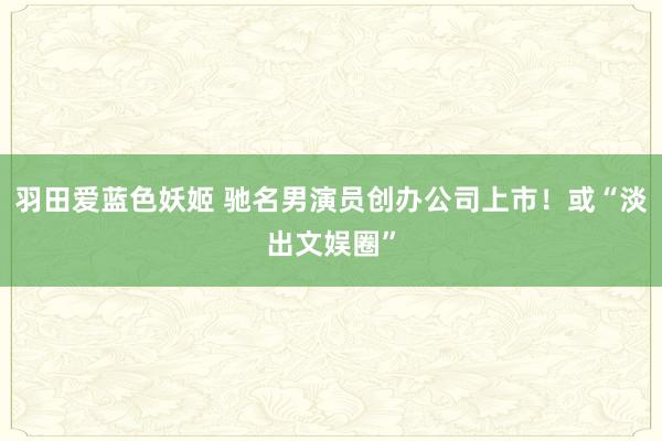 羽田爱蓝色妖姬 驰名男演员创办公司上市！或“淡出文娱圈”