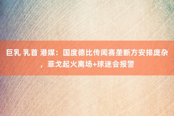 巨乳 乳首 港媒：国度德比传闻赛垄断方安排庞杂，菲戈起火离场+球迷会报警