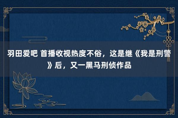 羽田爱吧 首播收视热度不俗，这是继《我是刑警》后，又一黑马刑侦作品