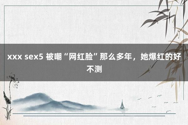 xxx sex5 被嘲“网红脸”那么多年，她爆红的好不测