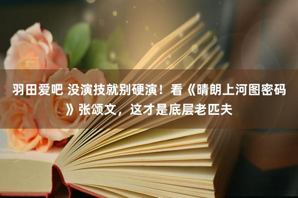 羽田爱吧 没演技就别硬演！看《晴朗上河图密码》张颂文，这才是底层老匹夫