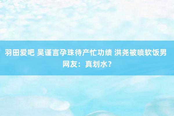 羽田爱吧 吴谨言孕珠待产忙功绩 洪尧被喷软饭男 网友：真划水？